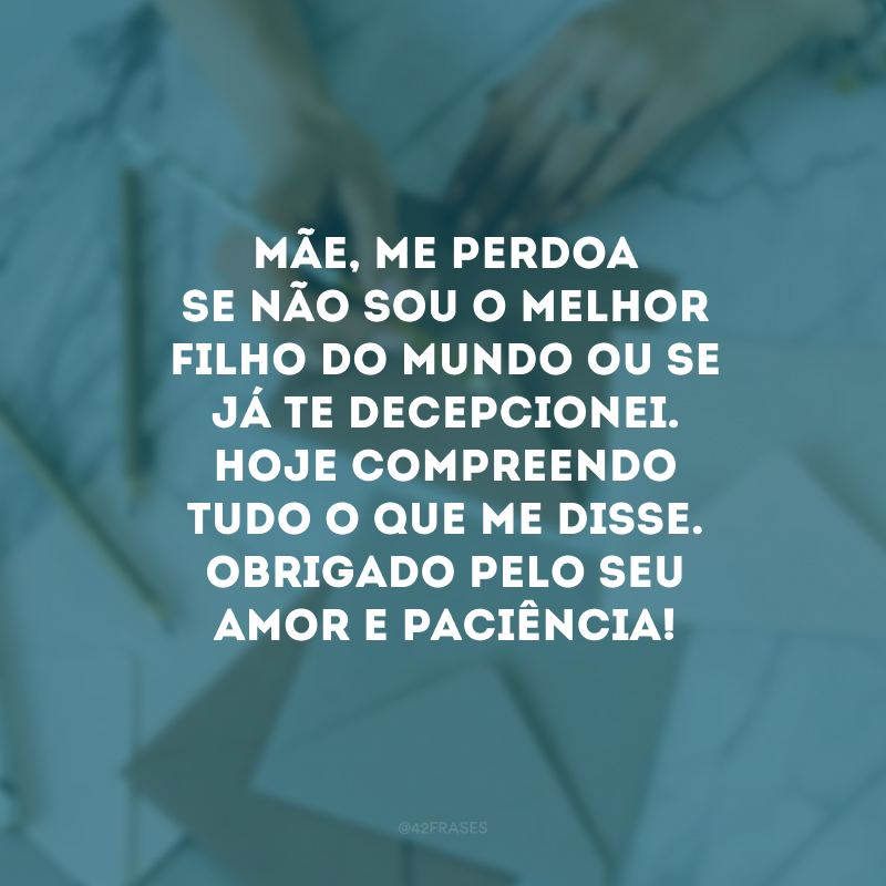 Mãe, me perdoa se não sou o melhor filho do mundo ou se já te decepcionei. Hoje compreendo tudo o que me disse. Obrigado pelo seu amor e paciência!