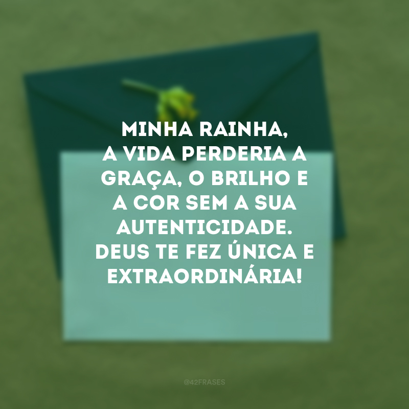 Minha rainha, a vida perderia a graça, o brilho e a cor sem a sua autenticidade. Deus te fez única e extraordinária!