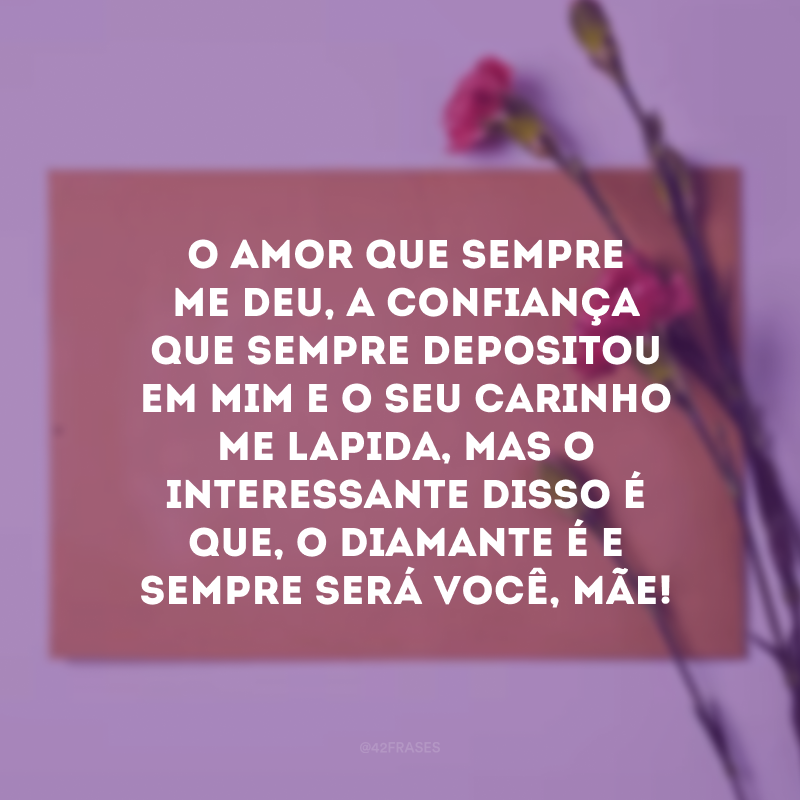 O amor que sempre me deu, a confiança que sempre depositou em mim e o seu carinho me lapida, mas o interessante disso é que, o diamante é e sempre será você, mãe!