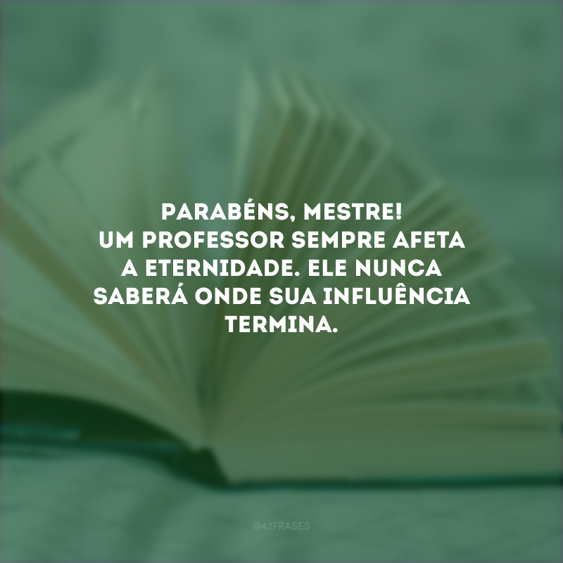 Parabéns, mestre! Um professor sempre afeta a eternidade. Ele nunca saberá onde sua influência termina. 