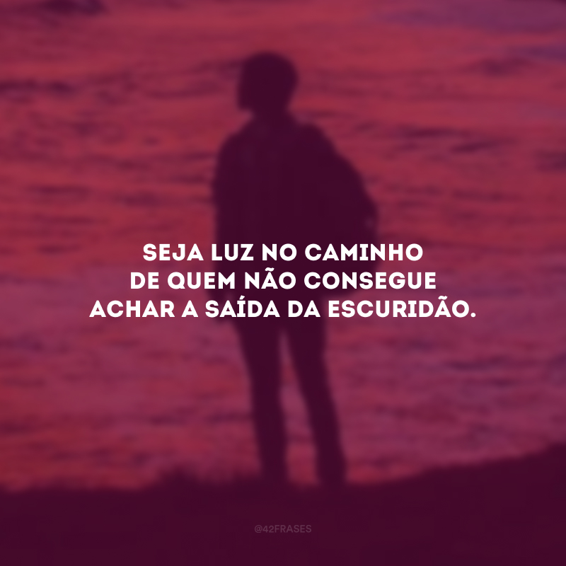 Seja luz no caminho de quem não consegue achar a saída da escuridão.