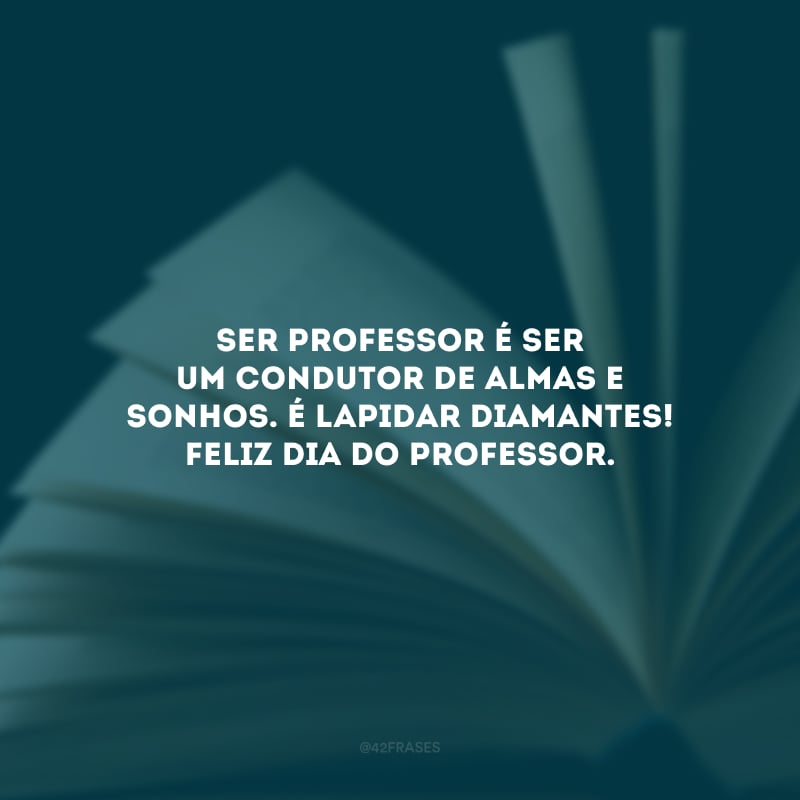 Ser professor é ser um condutor de almas e sonhos. É lapidar diamantes! Feliz Dia do Professor.