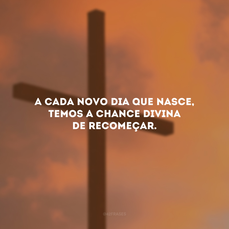 A cada novo dia que nasce, temos a chance divina de recomeçar.