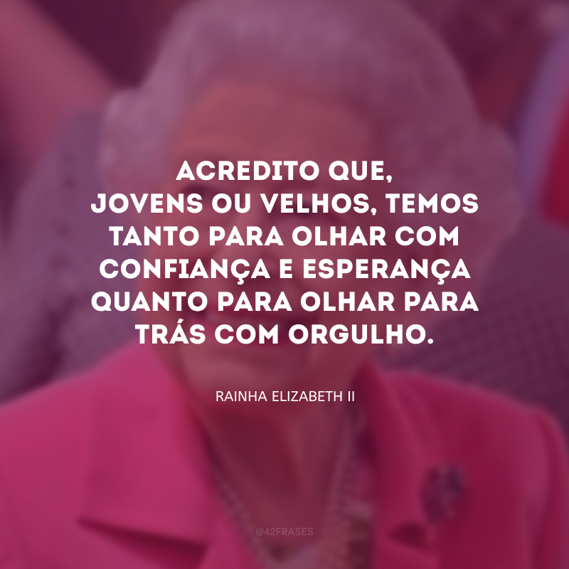 Acredito que, jovens ou velhos, temos tanto para olhar com confiança e esperança quanto para olhar para trás com orgulho.