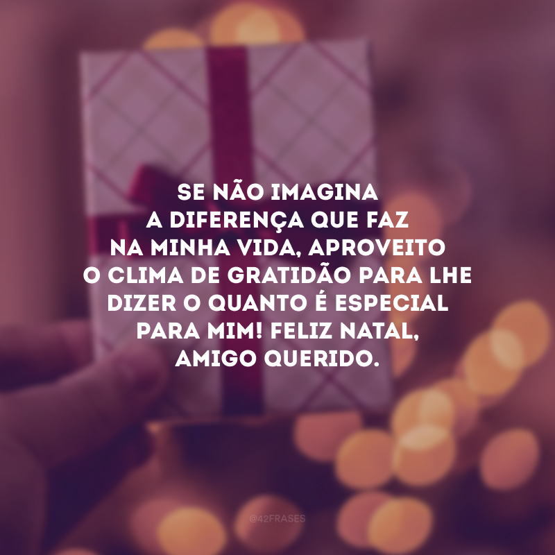 Se não imagina a diferença que faz na minha vida, aproveito o clima de gratidão para lhe dizer o quanto é especial para mim! Feliz Natal, amigo querido.