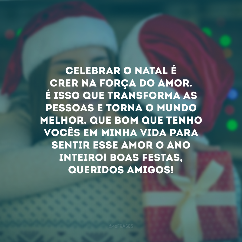 Celebrar o Natal é crer na força do amor. É isso que transforma as pessoas e torna o mundo melhor. Que bom que tenho vocês em minha vida para sentir esse amor o ano inteiro! Boas Festas, queridos amigos!