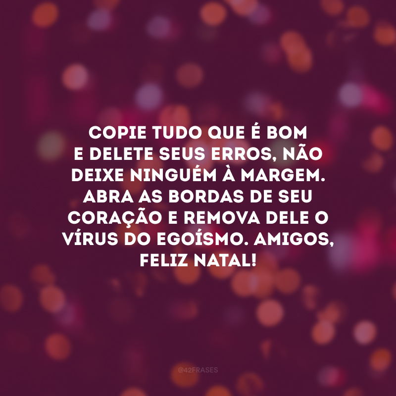 Copie tudo que é bom e delete seus erros, não deixe ninguém à margem. Abra as bordas de seu coração e remova dele o vírus do egoísmo. Amigos, Feliz Natal!