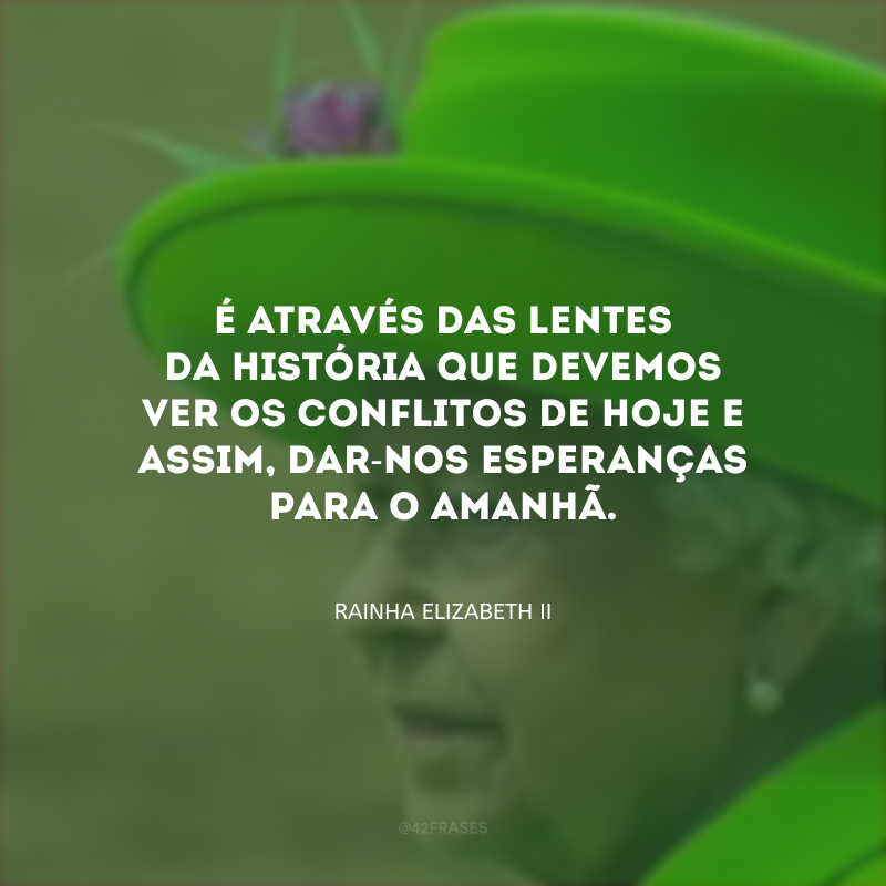 É através das lentes da história que devemos ver os conflitos de hoje e assim, dar-nos esperanças para o amanhã.
