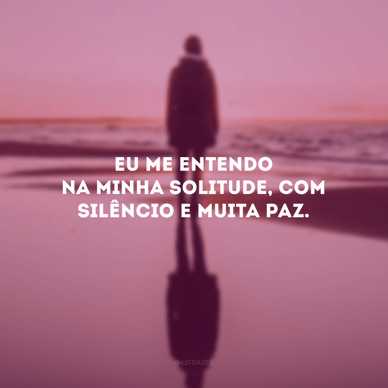 Eu me entendo na minha solitude, com silêncio e muita paz. 