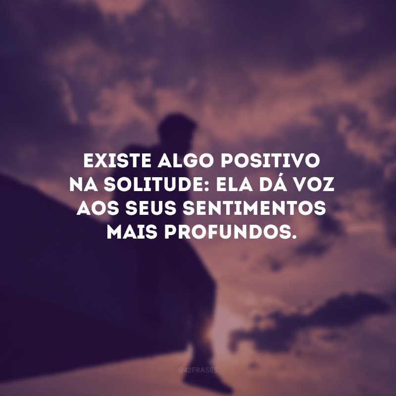 Existe algo positivo na solitude: ela dá voz aos seus sentimentos mais profundos. 