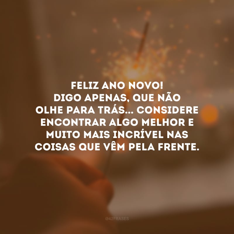 Feliz Ano Novo! Digo apenas, que não olhe para trás... Considere encontrar algo melhor e muito mais incrível nas coisas que vêm pela frente.