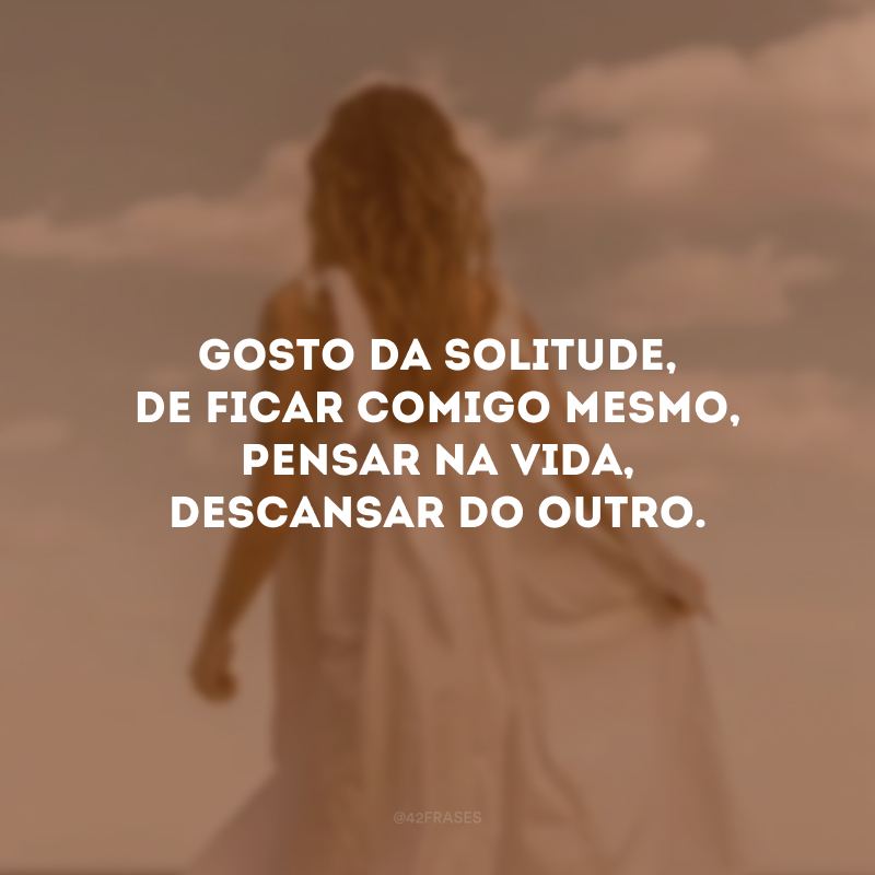 Gosto da solitude, de ficar comigo mesmo, pensar na vida, descansar do outro. 