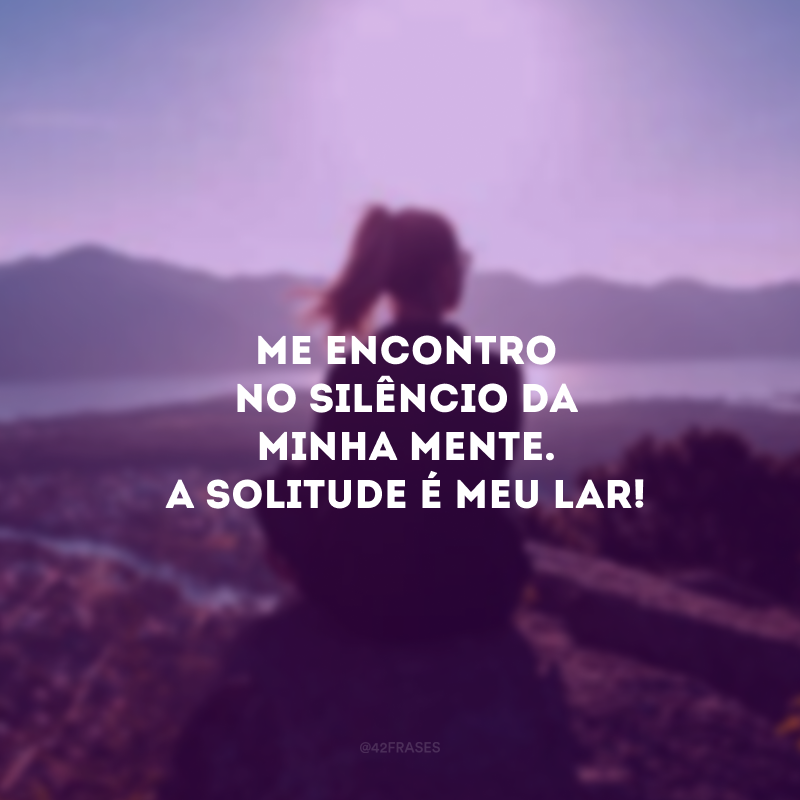 Me encontro no silêncio da minha mente. A solitude é meu lar! 