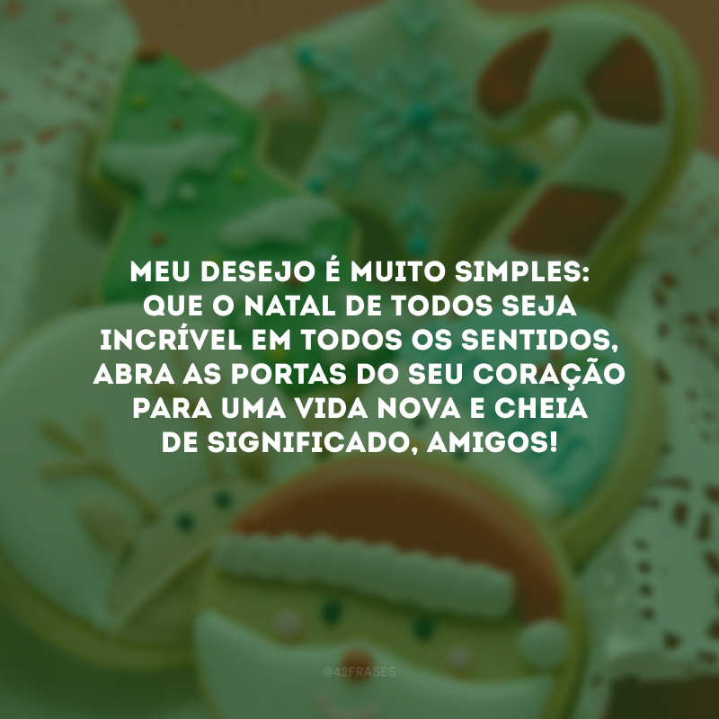 Meu desejo é muito simples: que o Natal de todos seja incrível em todos os sentidos, abra as portas do seu coração para uma vida nova e cheia de significado, amigos!