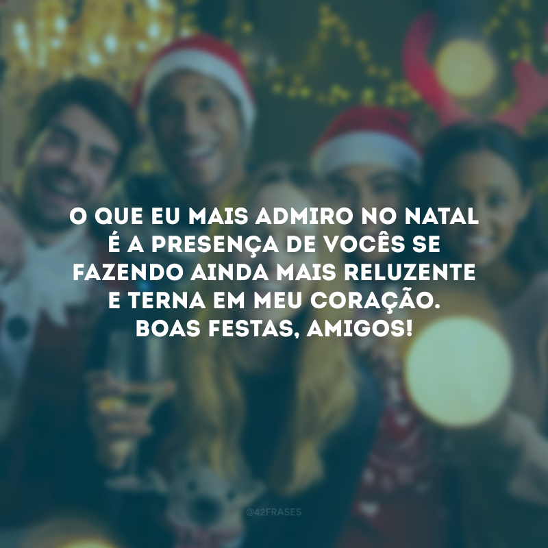 O que eu mais admiro no Natal é a presença de vocês se fazendo ainda mais reluzente e acolhedora em meu coração. Boas Festas, amigos!