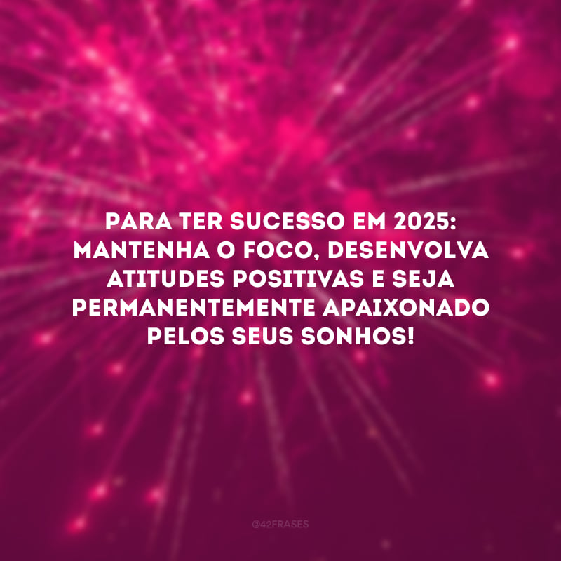 Para ter sucesso em 2025: mantenha o foco, desenvolva atitudes positivas e seja permanentemente apaixonado pelos seus sonhos!