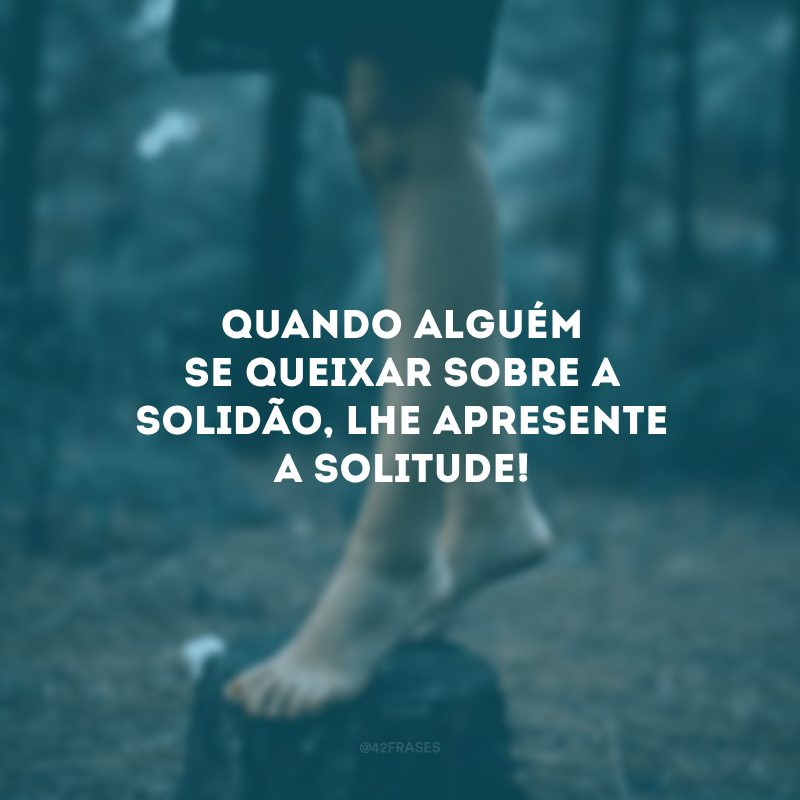 Quando alguém se queixar sobre a solidão, lhe apresente a solitude! 