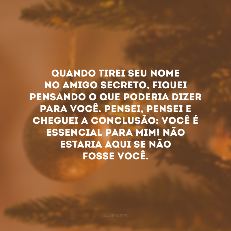 Quando tirei seu nome no amigo secreto, fiquei pensando o que poderia dizer para você. Pensei, pensei e cheguei a conclusão: você é essencial para mim! Não estaria aqui se não fosse você. 