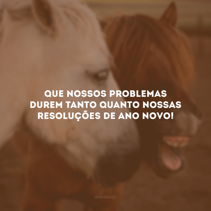 Que nossos problemas durem tanto quanto nossas resoluções de Ano Novo!