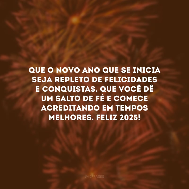 Que o novo ano que se inicia seja repleto de felicidades e conquistas, que você dê um salto de fé e comece acreditando em tempos melhores. Feliz 2025!