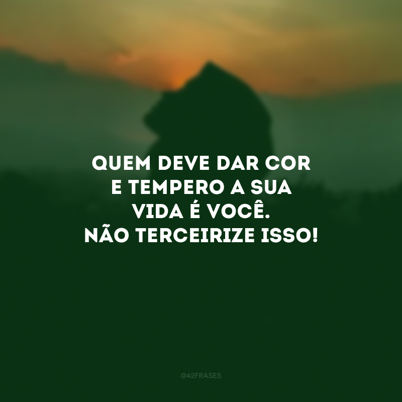 Quem deve dar cor e tempero a sua vida é você. Não terceirize isso! 