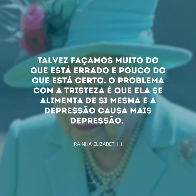 Talvez façamos muito do que está errado e pouco do que está certo. O problema com a tristeza é que ela se alimenta de si mesma e a depressão causa mais depressão.
