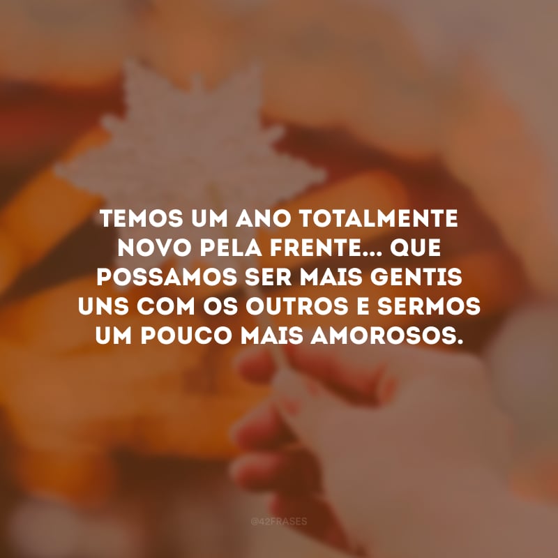 Temos um ano totalmente novo pela frente... Que possamos ser mais gentis uns com os outros e sermos um pouco mais amorosos.