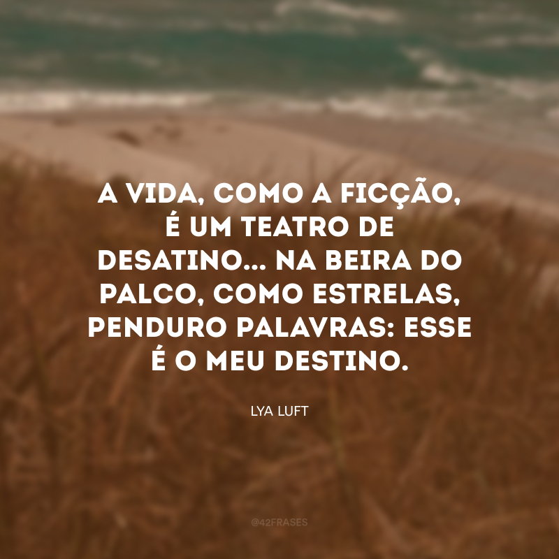 A vida, como a ficção, é um teatro de desatino... Na beira do palco, como estrelas, penduro palavras: esse é o meu destino. 