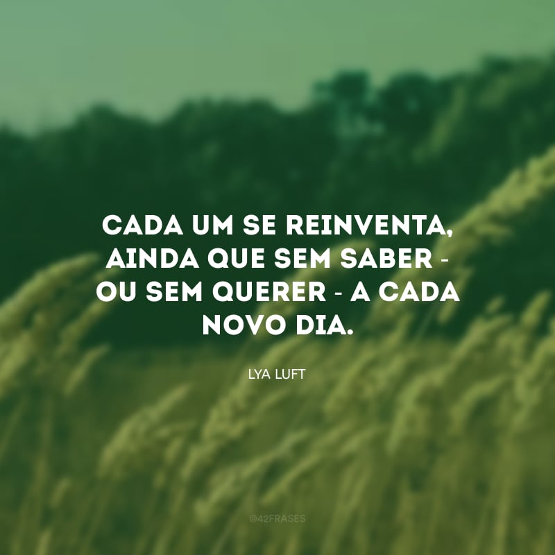 Cada um se reinventa, ainda que sem saber - ou sem querer - a cada novo dia. 