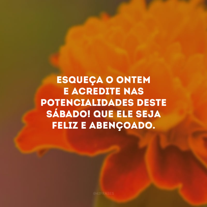 Esqueça o ontem e acredite nas potencialidades deste sábado! Que ele seja feliz e abençoado.