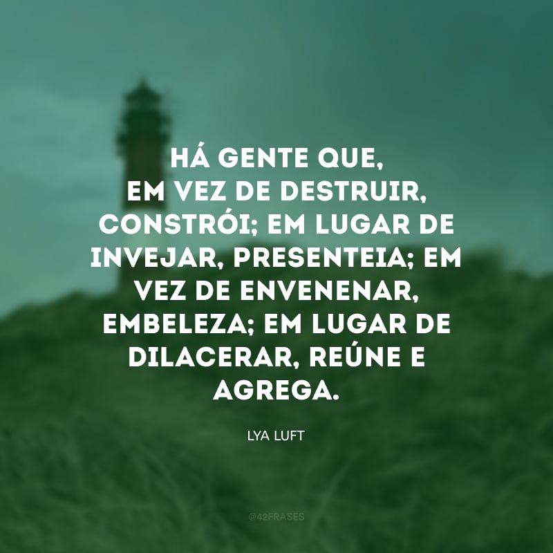 Há gente que, em vez de destruir, constrói; em lugar de invejar, presenteia; em vez de envenenar, embeleza; em lugar de dilacerar, reúne e agrega. 