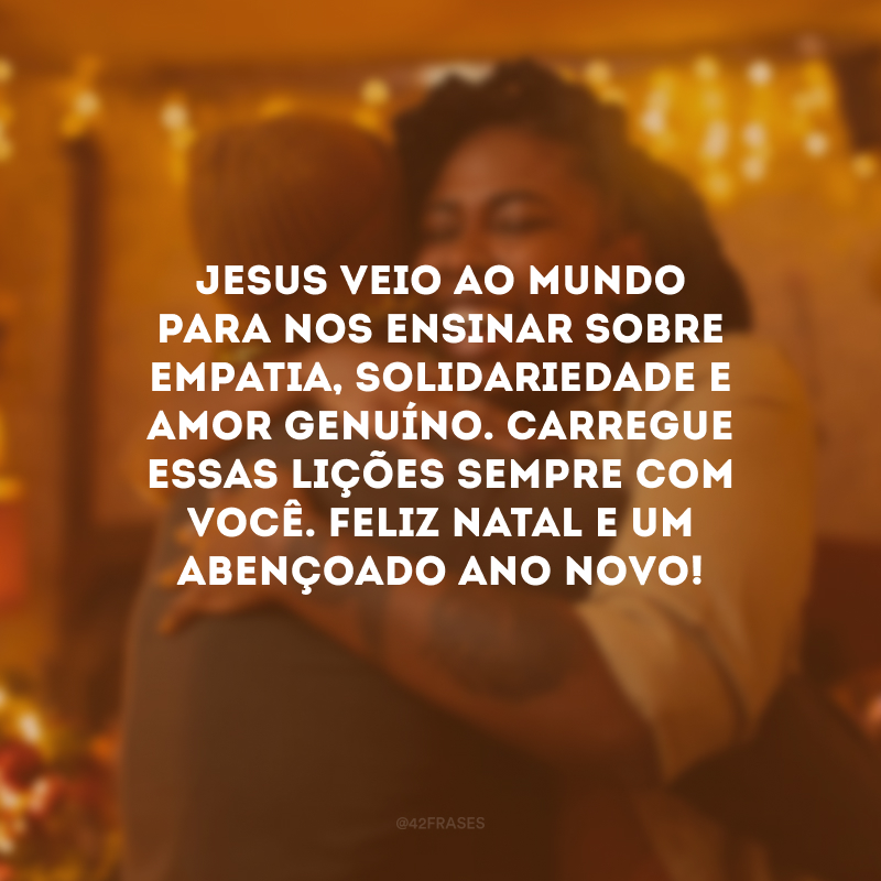 Jesus veio ao mundo para nos ensinar sobre empatia, solidariedade e amor genuíno. Carregue essas lições sempre com você. Feliz Natal e um abençoado Ano Novo! 