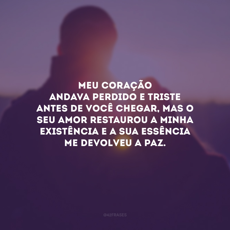 Meu coração andava perdido e triste antes de você chegar, mas o seu amor restaurou a minha existência e a sua essência me devolveu a paz.