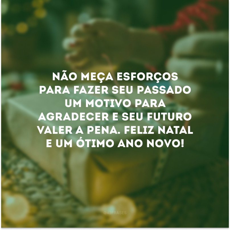 Não meça esforços para fazer seu passado um motivo para agradecer e seu futuro valer a pena. Feliz Natal e um ótimo Ano Novo! 