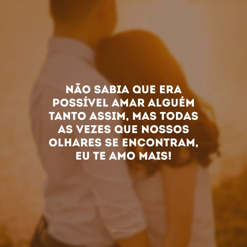 Não sabia que era possível amar alguém tanto assim, mas todas as vezes que nossos olhares se encontram, eu te amo mais!