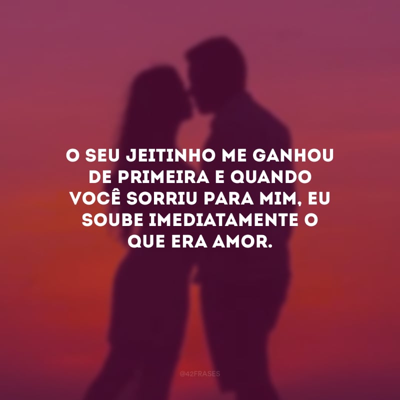 O seu jeitinho me ganhou de primeira e quando você sorriu para mim, eu soube imediatamente o que era amor.