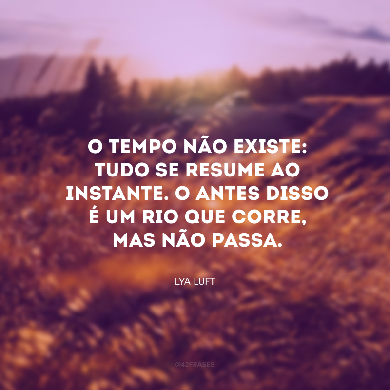 O tempo não existe: tudo se resume ao instante. O antes disso é um rio que corre, mas não passa. 