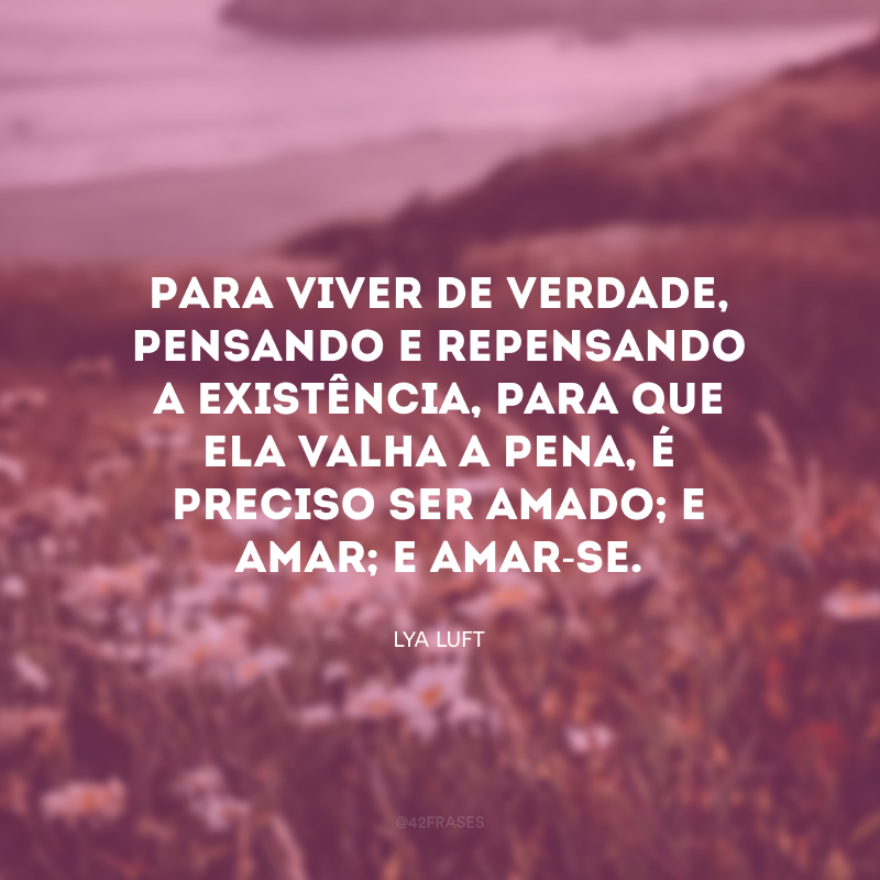 Para viver de verdade, pensando e repensando a existência, para que ela valha a pena, é preciso ser amado; e amar; e amar-se. 