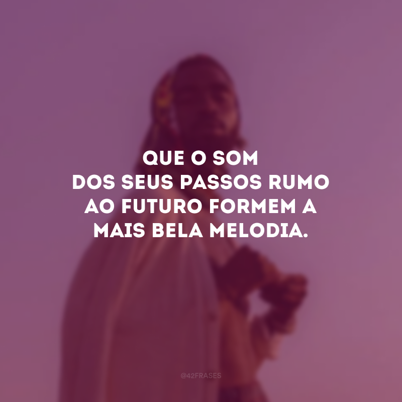 Que o som dos seus passos rumo ao futuro formem a mais bela melodia.