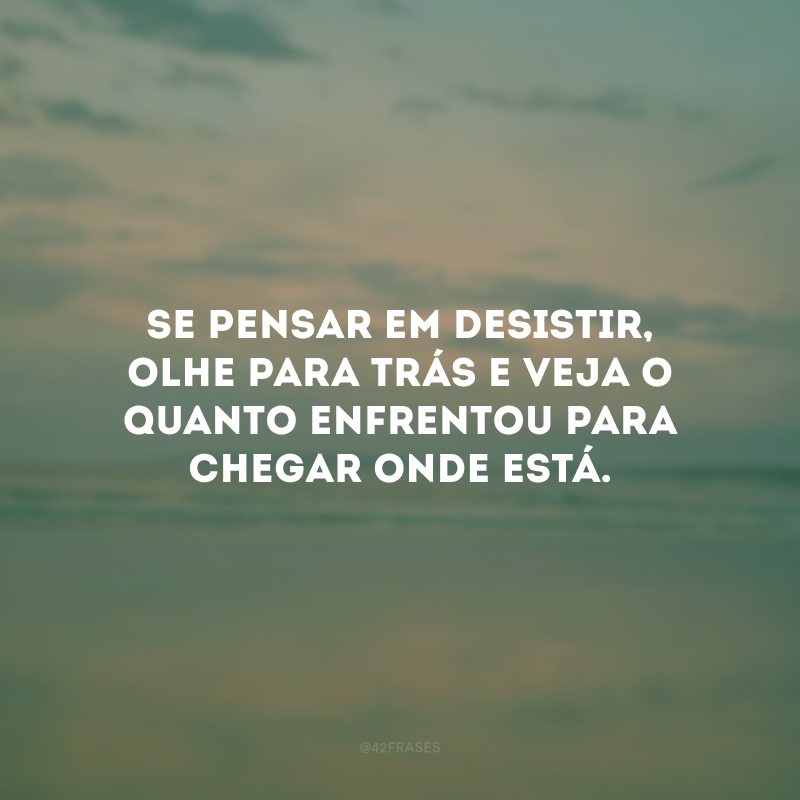 Se pensar em desistir, olhe para trás e veja o quanto enfrentou para chegar onde está.