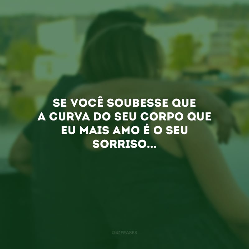 Se você soubesse que a curva do seu corpo que eu mais amo é o seu sorriso...