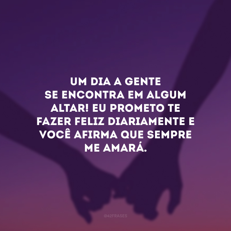 Um dia a gente se encontra em algum altar! Eu prometo te fazer feliz diariamente e você afirma que sempre me amará.