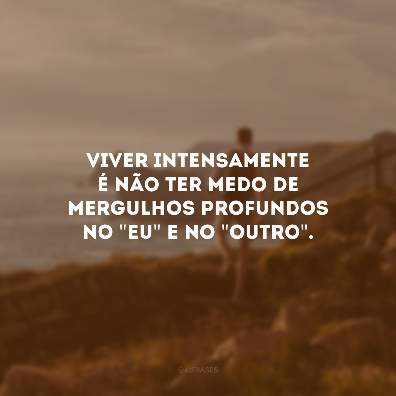 Viver intensamente é não ter medo de mergulhos profundos no \