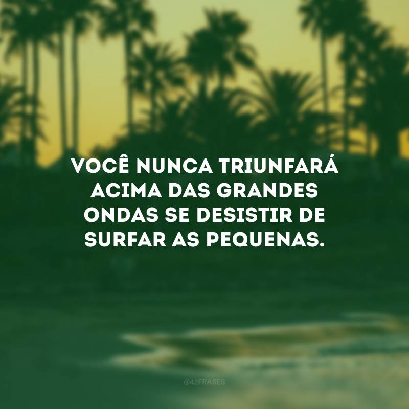 Você nunca triunfará acima das grandes ondas se desistir de surfar as pequenas.