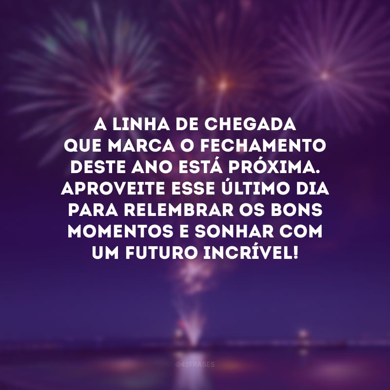 A linha de chegada que marca o fechamento deste ano está próxima. Aproveite esse último dia para relembrar os bons momentos e sonhar com um futuro incrível! 