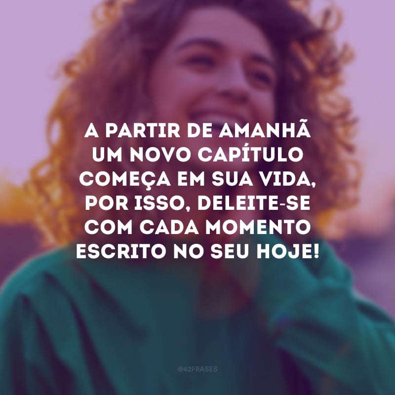 A partir de amanhã um novo capítulo começa em sua vida, por isso, deleite-se com cada momento escrito no seu hoje!