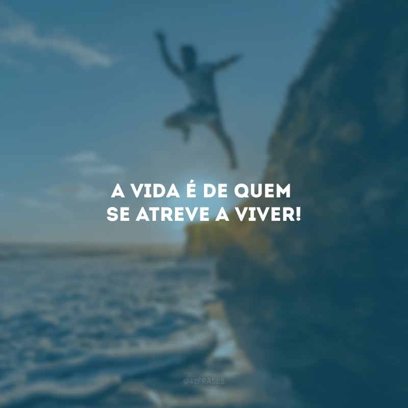 A vida é de quem se atreve a viver!