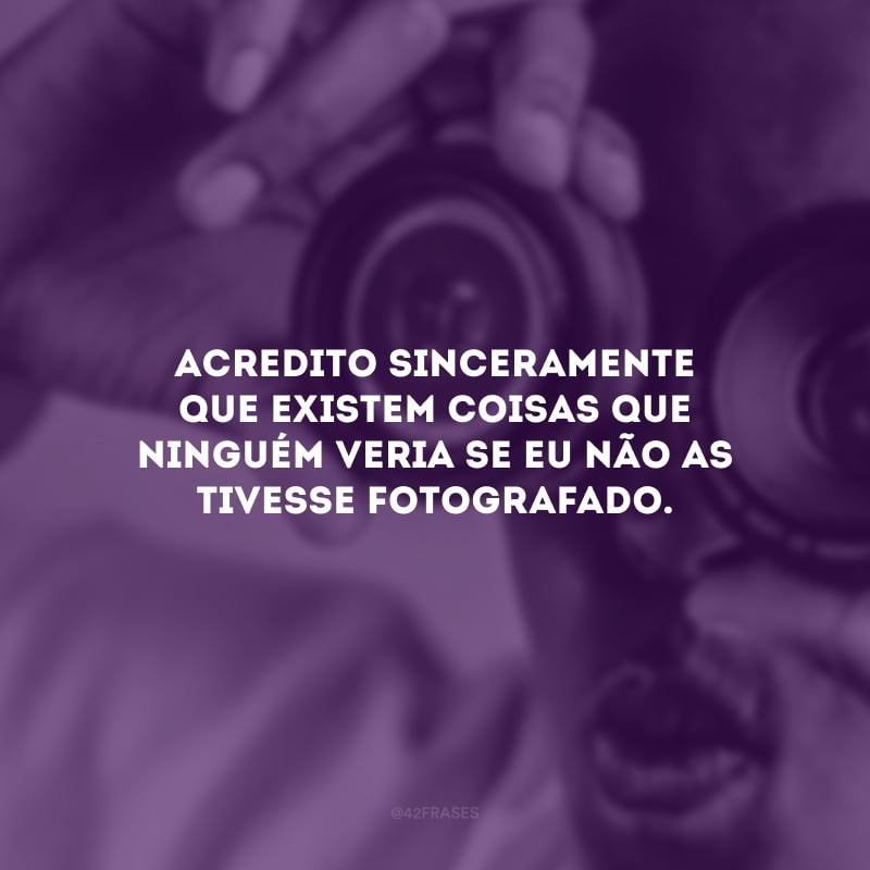 Acredito sinceramente que existem coisas que ninguém veria se eu não as tivesse fotografado. 