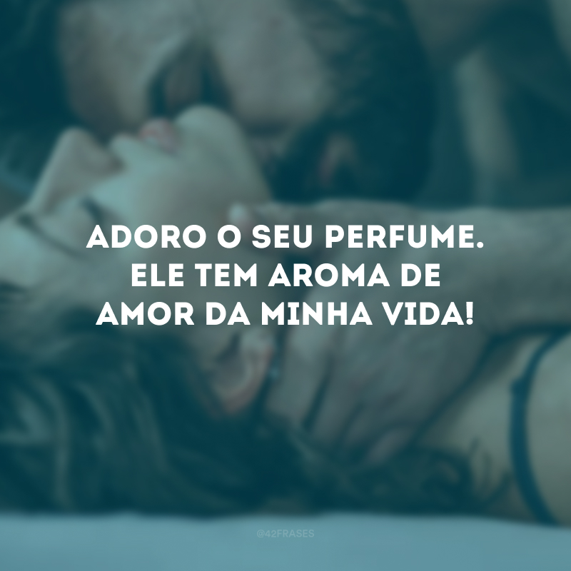 Adoro o seu perfume. Ele tem aroma de amor da minha vida! 