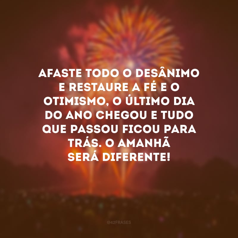 Afaste todo o desânimo e restaure a fé e o otimismo, o último dia do ano chegou e tudo que passou ficou para trás. O amanhã será diferente! 